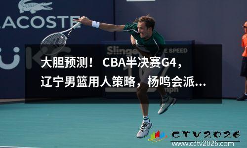 大胆预测！ CBA半决赛G4，辽宁男篮用人策略，杨鸣会派出惊喜阵容吗？