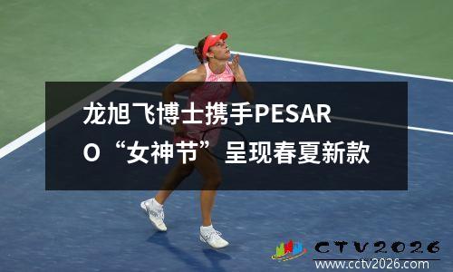 龙旭飞博士携手PESARO“女神节”呈现春夏新款