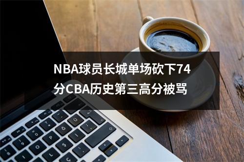 NBA球员长城单场砍下74分CBA历史第三高分被骂