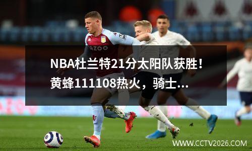 NBA杜兰特21分太阳队获胜！黄蜂111108热火，骑士输给公牛4分