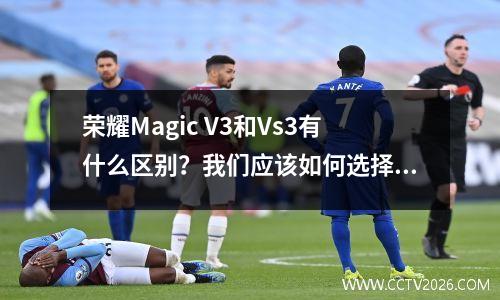 荣耀Magic V3和Vs3有什么区别？我们应该如何选择折叠屏手机呢？