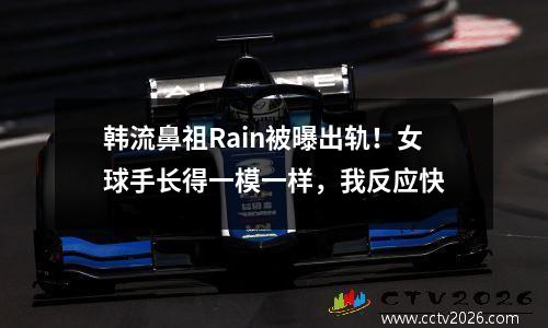 韩流鼻祖Rain被曝出轨！女球手长得一模一样，我反应快