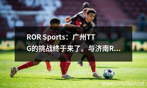 ROR Sports：广州TTG的挑战终于来了。与济南RW侠之战谁更胜一筹？