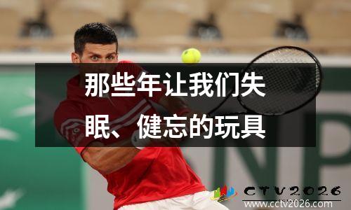 那些年让我们失眠、健忘的玩具