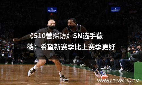 《S10营探访》SN选手薇薇：希望新赛季比上赛季更好