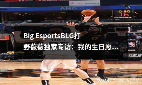 Big EsportsBLG打野薇薇独家专访：我的生日愿望是进世界赛
