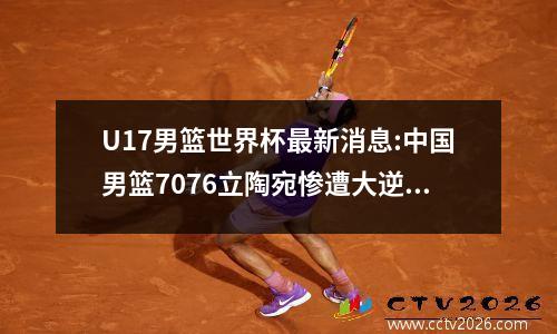 U17男篮世界杯最新消息:中国男篮7076立陶宛惨遭大逆转无缘八强