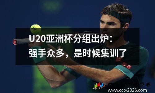 U20亚洲杯分组出炉：强手众多，是时候集训了