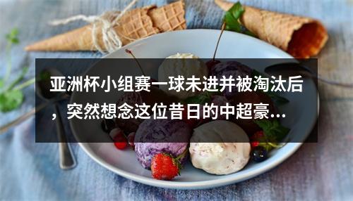 亚洲杯小组赛一球未进并被淘汰后，突然想念这位昔日的中超豪门！