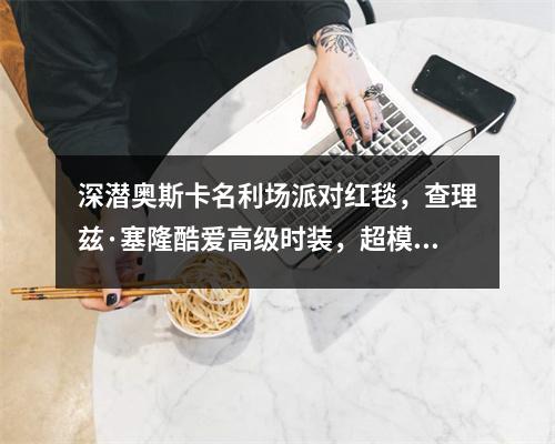 深潜奥斯卡名利场派对红毯，查理兹·塞隆酷爱高级时装，超模穿二手连衣裙