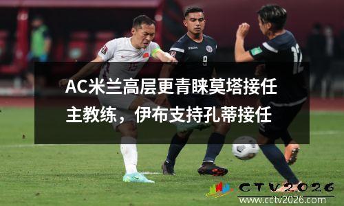 AC米兰高层更青睐莫塔接任主教练，伊布支持孔蒂接任