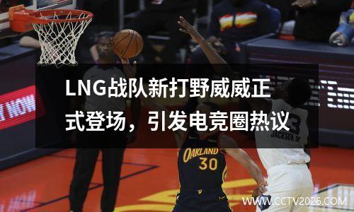 LNG战队新打野威威正式登场，引发电竞圈热议