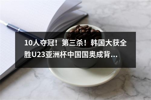 10人夺冠！第三杀！韩国大获全胜U23亚洲杯中国国奥成背景