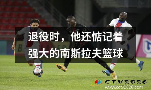退役时，他还惦记着强大的南斯拉夫篮球