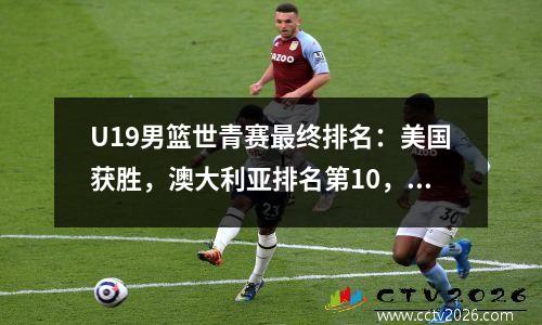 U19男篮世青赛最终排名：美国获胜，澳大利亚排名第10，亚洲前两名垫底。