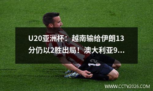 U20亚洲杯：越南输给伊朗13分仍以2胜出局！澳大利亚91逆转卡塔尔晋级