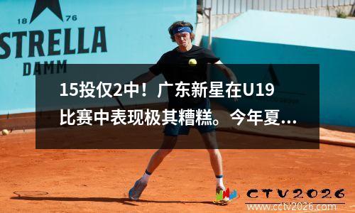 15投仅2中！广东新星在U19比赛中表现极其糟糕。今年夏天的训练白费了。杜锋非常愤怒，他的前途一片黯淡。
