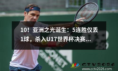 10！亚洲之光诞生：5连胜仅丢1球，杀入U17世界杯决赛，中国队遗憾