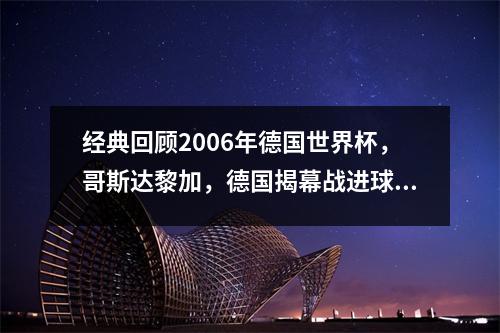 经典回顾2006年德国世界杯，哥斯达黎加，德国揭幕战进球最多？