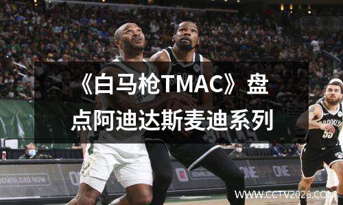 《白马枪TMAC》盘点阿迪达斯麦迪系列