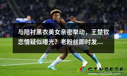与陪衬黑衣美女亲密举动，王楚钦恋情疑似曝光？老粉丝即时发声辟谣