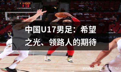 中国U17男足：希望之光、领路人的期待