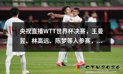 央视直播WTT世界杯决赛，王曼昱、林高远、陈梦等人参赛，附赛程表