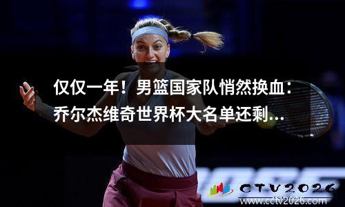 仅仅一年！男篮国家队悄然换血：乔尔杰维奇世界杯大名单还剩4人