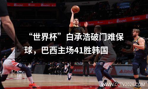 “世界杯”白承浩破门难保球，巴西主场41胜韩国