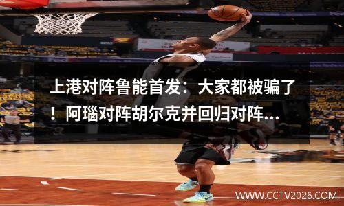 上港对阵鲁能首发：大家都被骗了！阿瑙对阵胡尔克并回归对阵贝利·费莱尼