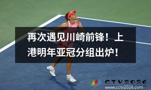 再次遇见川崎前锋！上港明年亚冠分组出炉！
