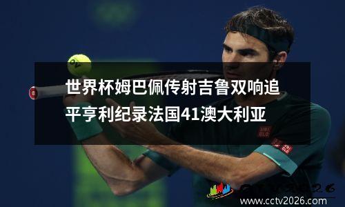 世界杯姆巴佩传射吉鲁双响追平亨利纪录法国41澳大利亚