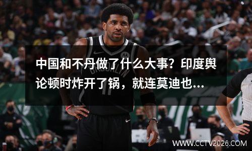 中国和不丹做了什么大事？印度舆论顿时炸开了锅，就连莫迪也坐不住了。