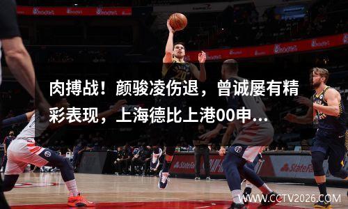 肉搏战！颜骏凌伤退，曾诚屡有精彩表现，上海德比上港00申花