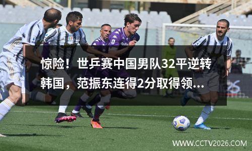 惊险！世乒赛中国男队32平逆转韩国，范振东连得2分取得领先。