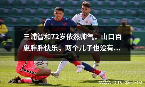 三浦智和72岁依然帅气，山口百惠胖胖快乐，两个儿子也没有遗传到好的基因。