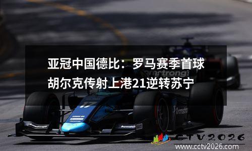 亚冠中国德比：罗马赛季首球胡尔克传射上港21逆转苏宁