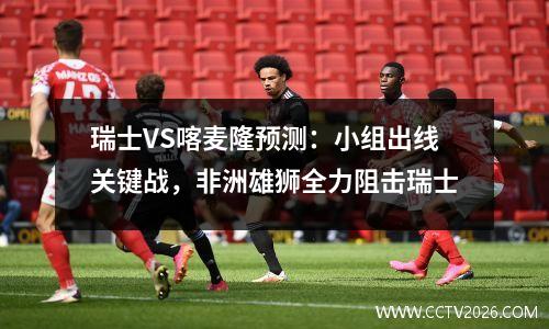 瑞士VS喀麦隆预测：小组出线关键战，非洲雄狮全力阻击瑞士