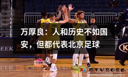 万厚良：人和历史不如国安，但都代表北京足球