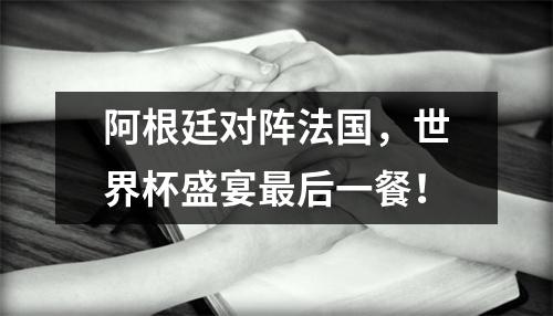 阿根廷对阵法国，世界杯盛宴最后一餐！