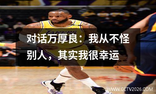 对话万厚良：我从不怪别人，其实我很幸运