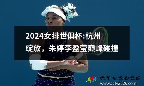 2024女排世俱杯:杭州绽放，朱婷李盈莹巅峰碰撞