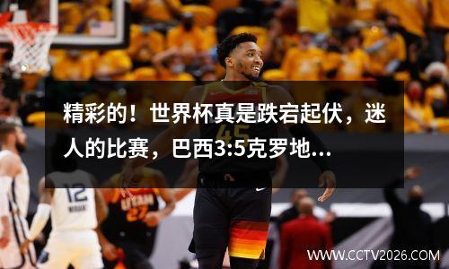 精彩的！世界杯真是跌宕起伏，迷人的比赛，巴西3:5克罗地亚