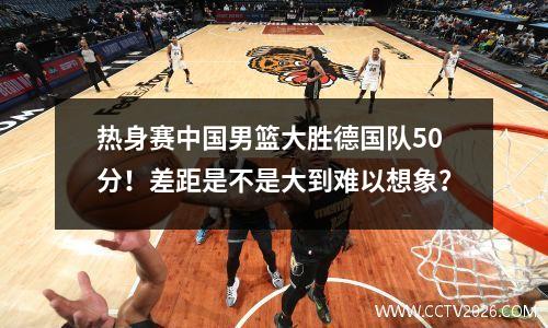 热身赛中国男篮大胜德国队50分！差距是不是大到难以想象？
