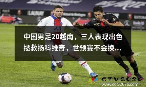 中国男足20越南，三人表现出色拯救扬科维奇，世预赛不会换帅