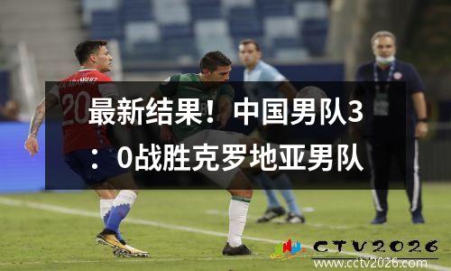最新结果！中国男队3：0战胜克罗地亚男队