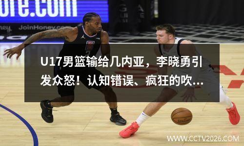 U17男篮输给几内亚，李晓勇引发众怒！认知错误、疯狂的吹牛和烦人的指导
