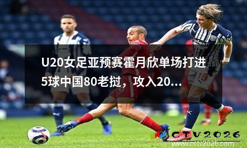 U20女足亚预赛霍月欣单场打进5球中国80老挝，攻入20球豪取3连胜不失一球