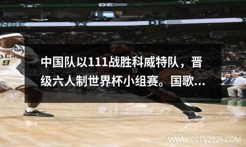 中国队以111战胜科威特队，晋级六人制世界杯小组赛。国歌连续奏三遍。