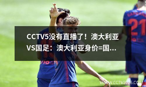 CCTV5没有直播了！澳大利亚VS国足：澳大利亚身价=国足的4.4倍，落后66位